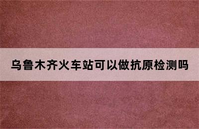 乌鲁木齐火车站可以做抗原检测吗