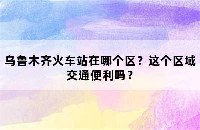 乌鲁木齐火车站在哪个区？这个区域交通便利吗？