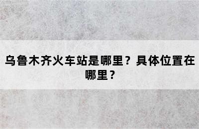 乌鲁木齐火车站是哪里？具体位置在哪里？