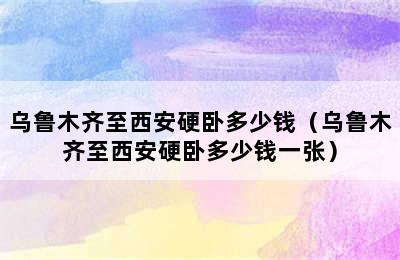 乌鲁木齐至西安硬卧多少钱（乌鲁木齐至西安硬卧多少钱一张）