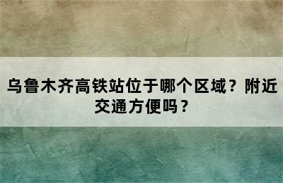 乌鲁木齐高铁站位于哪个区域？附近交通方便吗？