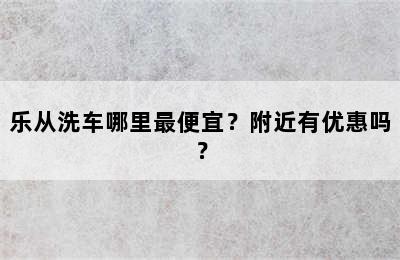 乐从洗车哪里最便宜？附近有优惠吗？