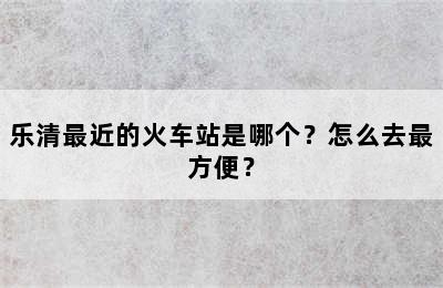 乐清最近的火车站是哪个？怎么去最方便？