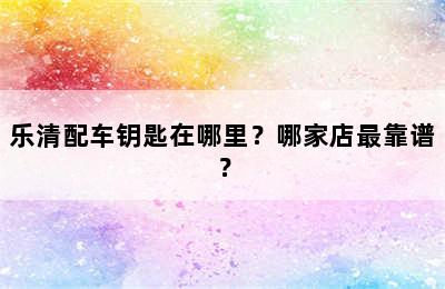 乐清配车钥匙在哪里？哪家店最靠谱？