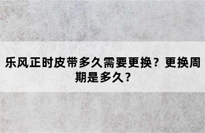 乐风正时皮带多久需要更换？更换周期是多久？