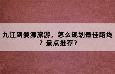 九江到婺源旅游，怎么规划最佳路线？景点推荐？