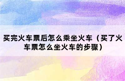 买完火车票后怎么乘坐火车（买了火车票怎么坐火车的步骤）