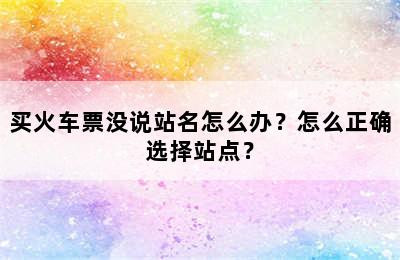 买火车票没说站名怎么办？怎么正确选择站点？