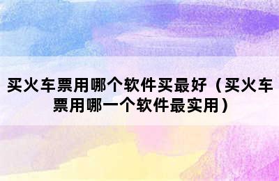 买火车票用哪个软件买最好（买火车票用哪一个软件最实用）