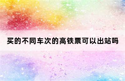 买的不同车次的高铁票可以出站吗