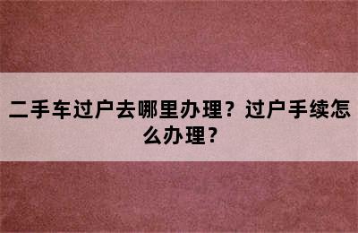 二手车过户去哪里办理？过户手续怎么办理？