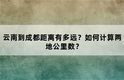 云南到成都距离有多远？如何计算两地公里数？