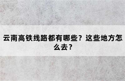 云南高铁线路都有哪些？这些地方怎么去？