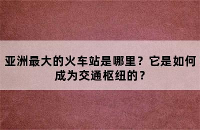 亚洲最大的火车站是哪里？它是如何成为交通枢纽的？