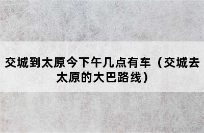 交城到太原今下午几点有车（交城去太原的大巴路线）