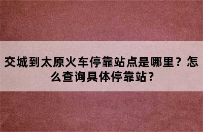 交城到太原火车停靠站点是哪里？怎么查询具体停靠站？