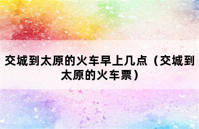 交城到太原的火车早上几点（交城到太原的火车票）