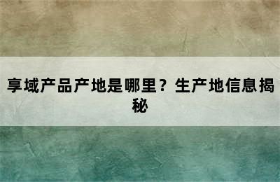 享域产品产地是哪里？生产地信息揭秘