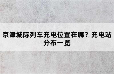 京津城际列车充电位置在哪？充电站分布一览