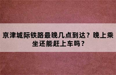 京津城际铁路最晚几点到达？晚上乘坐还能赶上车吗？