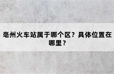 亳州火车站属于哪个区？具体位置在哪里？