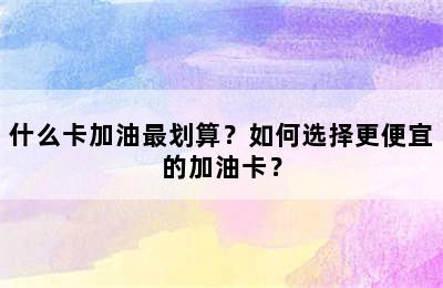 什么卡加油最划算？如何选择更便宜的加油卡？