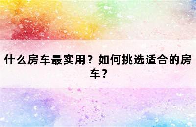 什么房车最实用？如何挑选适合的房车？