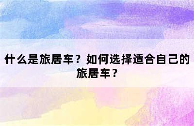 什么是旅居车？如何选择适合自己的旅居车？