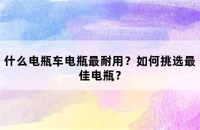 什么电瓶车电瓶最耐用？如何挑选最佳电瓶？