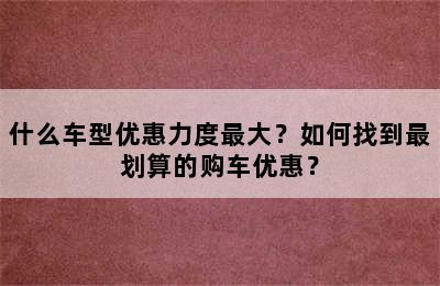 什么车型优惠力度最大？如何找到最划算的购车优惠？