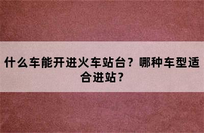 什么车能开进火车站台？哪种车型适合进站？