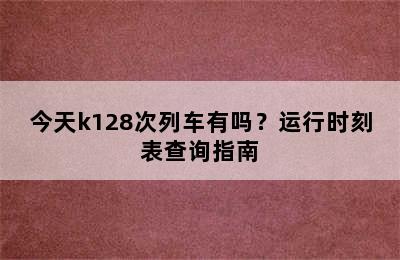 今天k128次列车有吗？运行时刻表查询指南