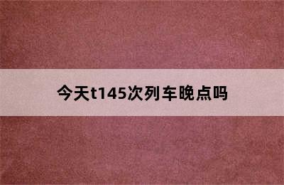 今天t145次列车晚点吗