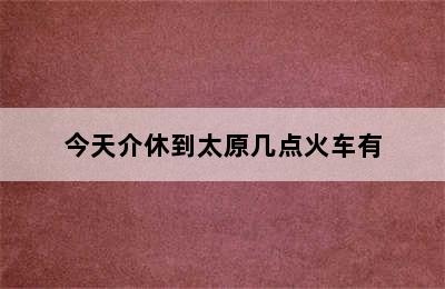 今天介休到太原几点火车有