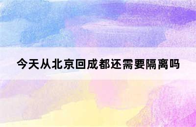 今天从北京回成都还需要隔离吗