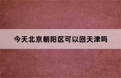 今天北京朝阳区可以回天津吗