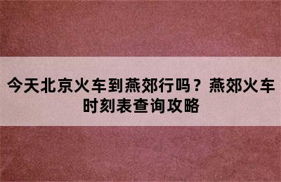 今天北京火车到燕郊行吗？燕郊火车时刻表查询攻略