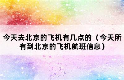 今天去北京的飞机有几点的（今天所有到北京的飞机航班信息）