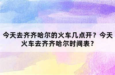 今天去齐齐哈尔的火车几点开？今天火车去齐齐哈尔时间表？