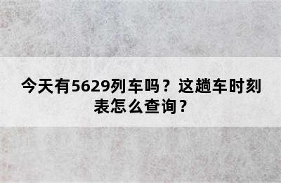 今天有5629列车吗？这趟车时刻表怎么查询？