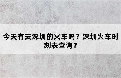 今天有去深圳的火车吗？深圳火车时刻表查询？