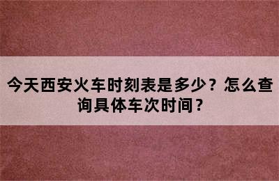 今天西安火车时刻表是多少？怎么查询具体车次时间？