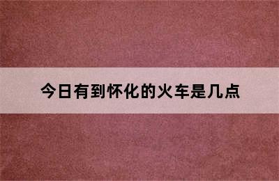 今日有到怀化的火车是几点