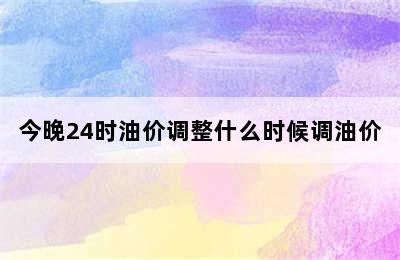 今晚24时油价调整什么时候调油价