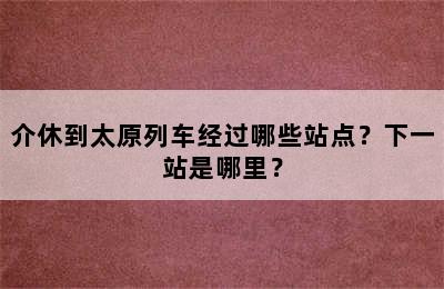 介休到太原列车经过哪些站点？下一站是哪里？