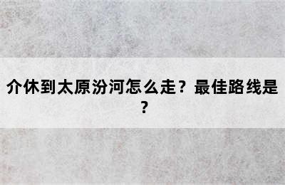 介休到太原汾河怎么走？最佳路线是？