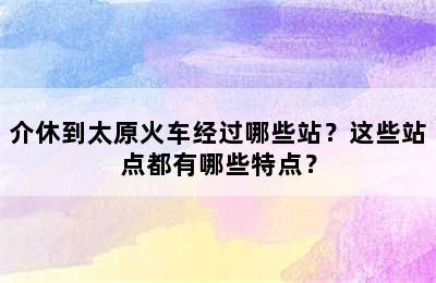 介休到太原火车经过哪些站？这些站点都有哪些特点？