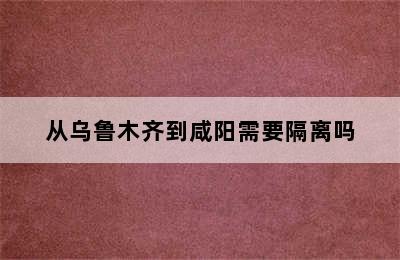 从乌鲁木齐到咸阳需要隔离吗