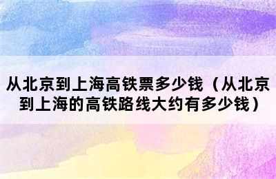 从北京到上海高铁票多少钱（从北京到上海的高铁路线大约有多少钱）