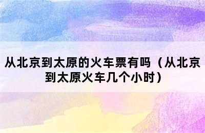 从北京到太原的火车票有吗（从北京到太原火车几个小时）